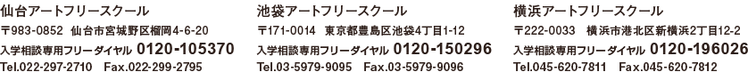 仙台アートフリースクール　〒983-0852  仙台市宮城野区榴岡4-6-20　入学相談専用フリーダイヤル 0120-105370　Tel.022-297-2710　Fax.022-299-2795　池袋アートフリースクール　〒171-0014  東京都豊島区池袋4丁目1-12　入学相談専用フリーダイヤル 0120-150296　Tel.03-5979-9095　Fax.03-5979-9096　横浜アートフリースクール　〒222-0033　横浜市港北区新横浜2丁目12-2　入学相談専用フリーダイヤル 0120-196026 Tel.045-620-7811　Fax.045-620-7812