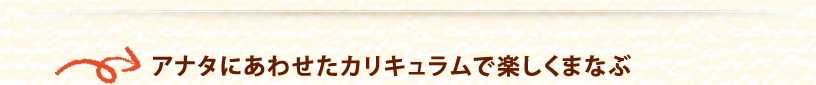 アナタにあわせたカリキュラムで楽しくまなぶ